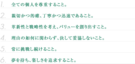 全ての個人を尊重すること。親切かつ的確、丁寧かつ迅速であること。革新性。戦略性を考え、バリューを創り出すこと。理由の如何に関わらず、決して妥協しないこと。常に挑戦し続けること。夢を持ち、楽しさを追求すること。